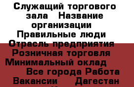 Служащий торгового зала › Название организации ­ Правильные люди › Отрасль предприятия ­ Розничная торговля › Минимальный оклад ­ 30 000 - Все города Работа » Вакансии   . Дагестан респ.,Каспийск г.